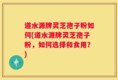道水源牌灵芝孢子粉如何(道水源牌灵芝孢子粉，如何选择和食用？)
