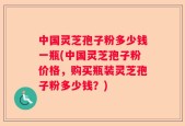 中国灵芝孢子粉多少钱一瓶(中国灵芝孢子粉价格，购买瓶装灵芝孢子粉多少钱？)