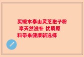 买椴木泰山灵芝孢子粉 享天然滋补 优质原料带来健康新选择