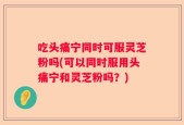 吃头痛宁同时可服灵芝粉吗(可以同时服用头痛宁和灵芝粉吗？)