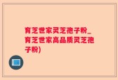 育芝世家灵芝孢子粉_育芝世家高品质灵芝孢子粉)