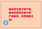 福州灵芝孢子粉产地_福州优质灵芝孢子粉：产地直供，天然健康之选)