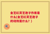 金芝红灵芝孢子作用是什么(金芝红灵芝孢子的功效是什么？)