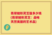 翡翠随形灵芝值多少钱(翡翠随形灵芝：品味天然美丽的艺术品)
