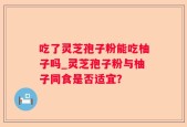 吃了灵芝孢子粉能吃柚子吗_灵芝孢子粉与柚子同食是否适宜？