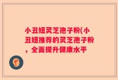 小丑妞灵芝孢子粉(小丑妞推荐的灵芝孢子粉，全面提升健康水平