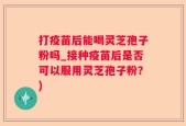 打疫苗后能喝灵芝孢子粉吗_接种疫苗后是否可以服用灵芝孢子粉？)