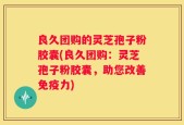 良久团购的灵芝孢子粉胶囊(良久团购：灵芝孢子粉胶囊，助您改善免疫力)