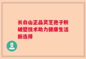 长白山正品灵芝孢子粉破壁技术助力健康生活新选择