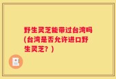 野生灵芝能带过台湾吗(台湾是否允许进口野生灵芝？)