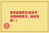 鉴宝直播灵芝(鉴宝节目现场现灵芝，网友赞叹！)