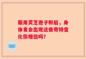 服用灵芝孢子粉后，身体竟会出现这些奇特变化你相信吗？