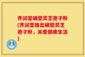 齐润堂破壁灵芝孢子粉(齐润堂推出破壁灵芝孢子粉，关爱健康生活)