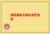 讲安县能不能吃灵芝泡茶