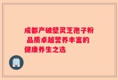 成都产破壁灵芝孢子粉 品质卓越营养丰富的健康养生之选