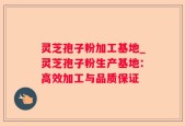 灵芝孢子粉加工基地_灵芝孢子粉生产基地：高效加工与品质保证