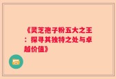 《灵芝孢子粉五大之王：探寻其独特之处与卓越价值》