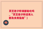 灵芝孢子粉谁都能吃吗_“灵芝孢子粉适用人群及食用指南”)
