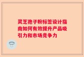 灵芝孢子粉标签设计指南如何有效提升产品吸引力和市场竞争力