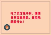 吃了灵芝孢子粉，便便竟然变臭黑色，背后隐藏着什么？