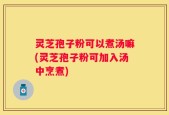 灵芝孢子粉可以煮汤嘛(灵芝孢子粉可加入汤中烹煮)