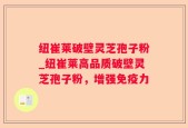 纽崔莱破壁灵芝孢子粉_纽崔莱高品质破壁灵芝孢子粉，增强免疫力
