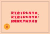 灵芝孢子粉与维生素_灵芝孢子粉与维生素：健康益处的完美结合