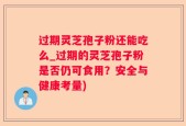 过期灵芝孢子粉还能吃么_过期的灵芝孢子粉是否仍可食用？安全与健康考量)