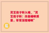 灵芝孢子粉入睡_“灵芝孢子粉：改善睡眠质量，享受深度睡眠”