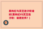 黑枸杞与灵芝孢子粉谁好(黑枸杞VS灵芝孢子粉：谁更优秀？)