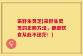 采野生灵芝(采野生灵芝的正确方法，健康饮食从此不迷茫！)