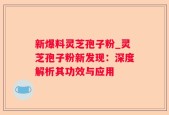 新爆料灵芝孢子粉_灵芝孢子粉新发现：深度解析其功效与应用