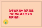 在哪能买到林岛灵芝孢子粉(林岛灵芝孢子粉购买指南)