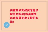 买重生米大叔灵芝孢子粉怎么购买(购买重生米大叔灵芝孢子粉的方法)