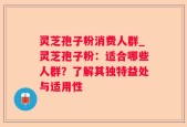 灵芝孢子粉消费人群_灵芝孢子粉：适合哪些人群？了解其独特益处与适用性