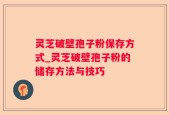 灵芝破壁孢子粉保存方式_灵芝破壁孢子粉的储存方法与技巧