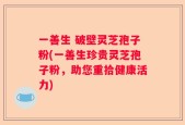 一善生 破壁灵芝孢子粉(一善生珍贵灵芝孢子粉，助您重拾健康活力)