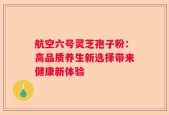 航空六号灵芝孢子粉：高品质养生新选择带来健康新体验