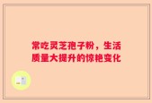 常吃灵芝孢子粉，生活质量大提升的惊艳变化