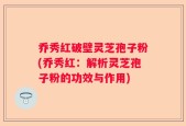 乔秀红破壁灵芝孢子粉(乔秀红：解析灵芝孢子粉的功效与作用)