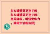 东方破壁灵芝孢子粉_东方破壁灵芝孢子粉：高效吸收，增强免疫力，健康生活新选择)
