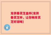 龙供春灵芝盖杯(龙供春灵芝杯，让你畅享灵芝好滋味)