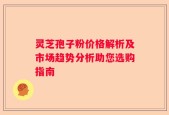 灵芝孢子粉价格解析及市场趋势分析助您选购指南