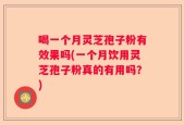 喝一个月灵芝孢子粉有效果吗(一个月饮用灵芝孢子粉真的有用吗？)