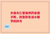 大连大仁堂亳州药业孢子粉，改变你生活小细节的妙方