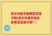 青少年能不能喝灵芝孢子粉(青少年是否适合食用灵芝孢子粉？)