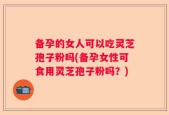 备孕的女人可以吃灵芝孢子粉吗(备孕女性可食用灵芝孢子粉吗？)
