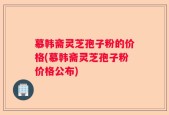 慕韩斋灵芝孢子粉的价格(慕韩斋灵芝孢子粉价格公布)