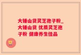 大锤山货灵芝孢子粉_大锤山货 优质灵芝孢子粉 健康养生佳品