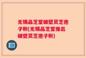 无锡品芝堂破壁灵芝孢子粉(无锡品芝堂推出破壁灵芝孢子粉)